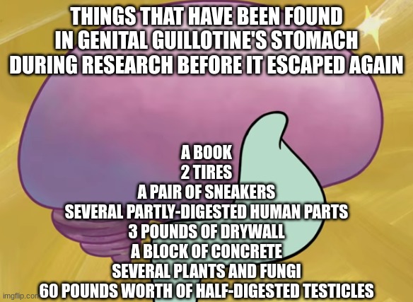 Squidward Smooth Brain | THINGS THAT HAVE BEEN FOUND IN GENITAL GUILLOTINE'S STOMACH DURING RESEARCH BEFORE IT ESCAPED AGAIN; A BOOK
2 TIRES
A PAIR OF SNEAKERS
SEVERAL PARTLY-DIGESTED HUMAN PARTS
3 POUNDS OF DRYWALL
A BLOCK OF CONCRETE
SEVERAL PLANTS AND FUNGI
60 POUNDS WORTH OF HALF-DIGESTED TESTICLES | image tagged in squidward smooth brain | made w/ Imgflip meme maker