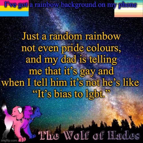 HOW | I’ve got a rainbow background on my phone; Just a random rainbow not even pride colours, and my dad is telling me that it’s gay and when I tell him it’s not he’s like 
“It’s bias to lgbt.” | image tagged in thewolfofhades announcement templete | made w/ Imgflip meme maker