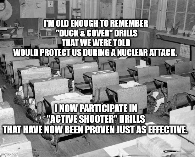 Duck & Cover | I'M OLD ENOUGH TO REMEMBER
 "DUCK & COVER" DRILLS
 THAT WE WERE TOLD 
WOULD PROTECT US DURING A NUCLEAR ATTACK. I NOW PARTICIPATE IN
 "ACTIVE SHOOTER" DRILLS 
THAT HAVE NOW BEEN PROVEN JUST AS EFFECTIVE. | made w/ Imgflip meme maker