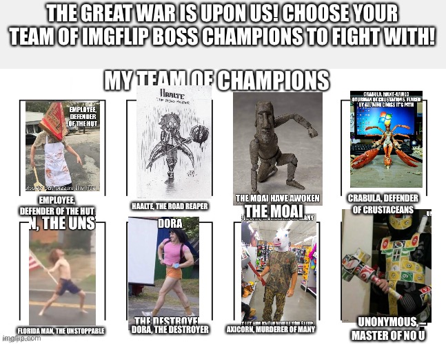 THE GREAT WAR IS UPON US! CHOOSE YOUR TEAM OF IMGFLIP BOSS CHAMPIONS TO FIGHT WITH! CRABULA, DEFENDER OF CRUSTACEANS; EMPLOYEE, DEFENDER OF THE HUT; HAALTE, THE ROAD REAPER; THE MOAI; UNONYMOUS, MASTER OF NO U; DORA, THE DESTROYER; AXICORN, MURDERER OF MANY; FLORIDA MAN, THE UNSTOPPABLE | image tagged in team of champions | made w/ Imgflip meme maker