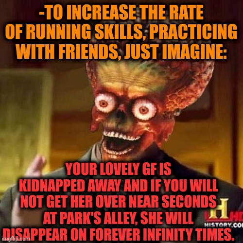 -Together. Forever. | -TO INCREASE THE RATE OF RUNNING SKILLS, PRACTICING WITH FRIENDS, JUST IMAGINE:; YOUR LOVELY GF IS KIDNAPPED AWAY AND IF YOU WILL NOT GET HER OVER NEAR SECONDS AT PARK'S ALLEY, SHE WILL DISAPPEAR ON FOREVER INFINITY TIMES. | image tagged in aliens 6,gf,usain bolt running,kidnapping,stuart smalley,skyrim skill meme | made w/ Imgflip meme maker