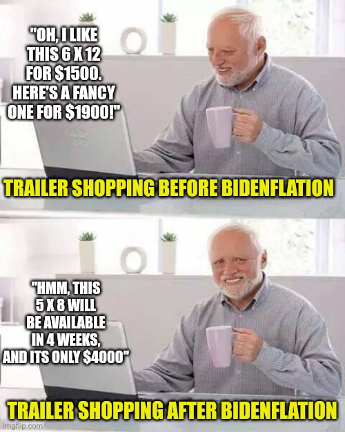 Things expensive enough for you? It is for me. | "OH, I LIKE THIS 6 X 12 FOR $1500. HERE'S A FANCY ONE FOR $1900!"; TRAILER SHOPPING BEFORE BIDENFLATION; "HMM, THIS 5 X 8 WILL BE AVAILABLE IN 4 WEEKS, AND ITS ONLY $4000"; TRAILER SHOPPING AFTER BIDENFLATION | image tagged in hide the pain harold,trailer,inflation,money,poor people,thanos what did it cost | made w/ Imgflip meme maker