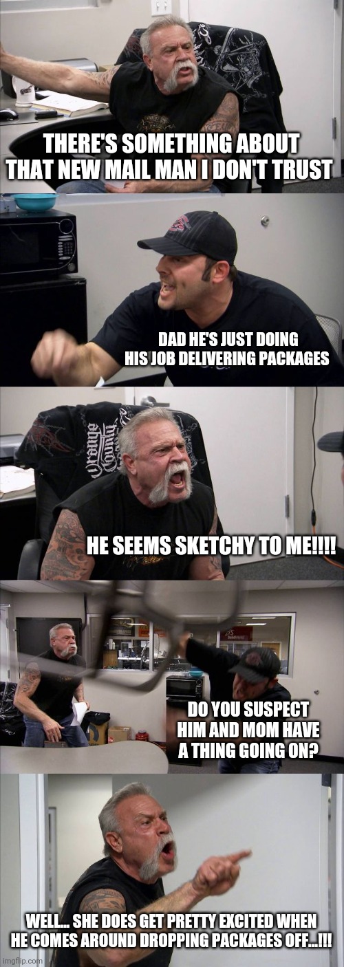 American Chopper Argument Meme | THERE'S SOMETHING ABOUT THAT NEW MAIL MAN I DON'T TRUST; DAD HE'S JUST DOING HIS JOB DELIVERING PACKAGES; HE SEEMS SKETCHY TO ME!!!! DO YOU SUSPECT HIM AND MOM HAVE A THING GOING ON? WELL... SHE DOES GET PRETTY EXCITED WHEN HE COMES AROUND DROPPING PACKAGES OFF...!!! | image tagged in memes,american chopper argument | made w/ Imgflip meme maker