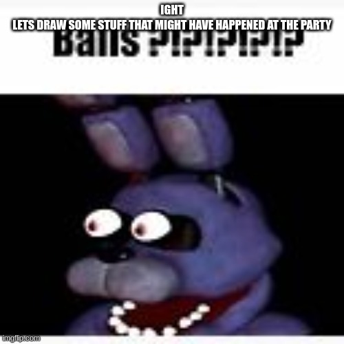 Balls ?!?!?!?!? | IGHT
LETS DRAW SOME STUFF THAT MIGHT HAVE HAPPENED AT THE PARTY | image tagged in balls | made w/ Imgflip meme maker