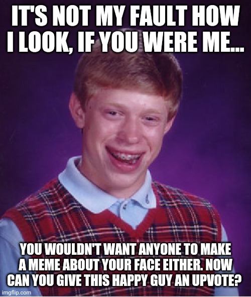 Bad Luck Brian | IT'S NOT MY FAULT HOW I LOOK, IF YOU WERE ME... YOU WOULDN'T WANT ANYONE TO MAKE A MEME ABOUT YOUR FACE EITHER. NOW CAN YOU GIVE THIS HAPPY GUY AN UPVOTE? | image tagged in memes,bad luck brian | made w/ Imgflip meme maker