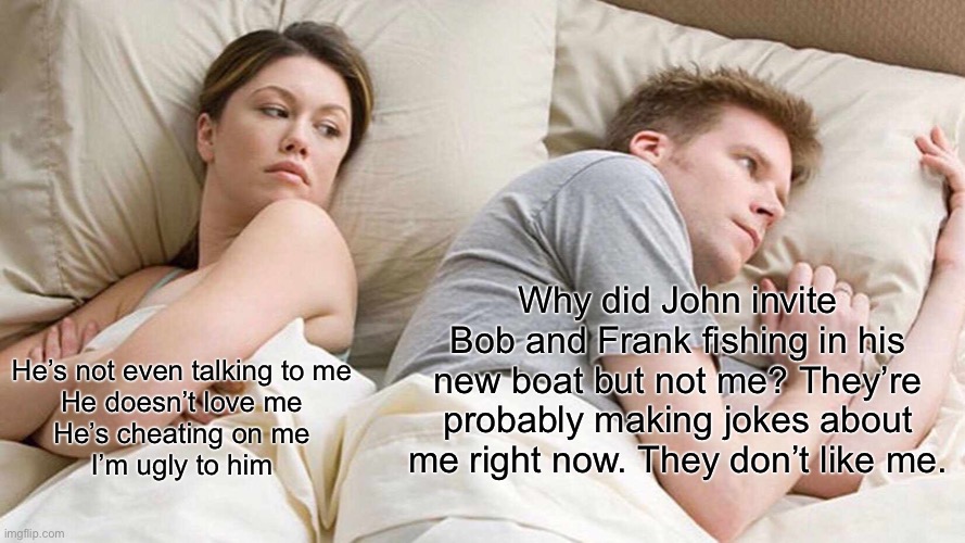 Insecurity | Why did John invite Bob and Frank fishing in his new boat but not me? They’re probably making jokes about me right now. They don’t like me. He’s not even talking to me
He doesn’t love me
He’s cheating on me
I’m ugly to him | image tagged in memes,i bet he's thinking about other women,worried,worry,anxiety | made w/ Imgflip meme maker