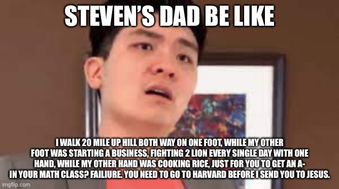 Professional Asian dads be like | STEVEN’S DAD BE LIKE; I WALK 20 MILE UP HILL BOTH WAY ON ONE FOOT, WHILE MY OTHER FOOT WAS STARTING A BUSINESS, FIGHTING 2 LION EVERY SINGLE DAY WITH ONE HAND, WHILE MY OTHER HAND WAS COOKING RICE, JUST FOR YOU TO GET AN A- IN YOUR MATH CLASS? FAILIURE. YOU NEED TO GO TO HARVARD BEFORE I SEND YOU TO JESUS. | image tagged in steven he,emotional damage,StevenHe | made w/ Imgflip meme maker