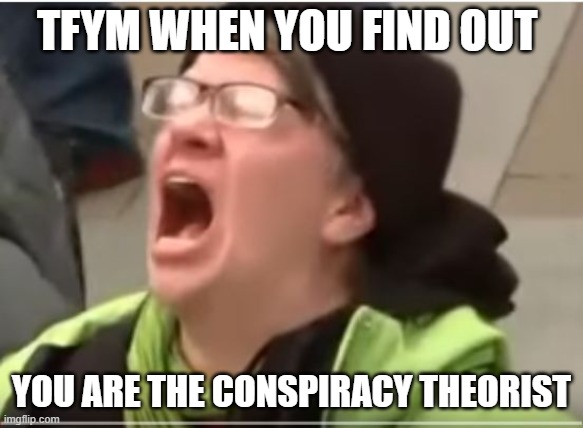 Screaming Liberal |  TFYM WHEN YOU FIND OUT; YOU ARE THE CONSPIRACY THEORIST | image tagged in screaming liberal | made w/ Imgflip meme maker