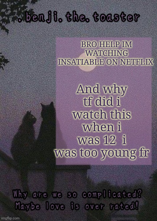 IT'S SO GOOD THO PLS | And why tf did i watch this when i was 12  i was too young fr; BRO HELP IM WATCHING INSATIABLE ON NETFLIX | image tagged in benji mooncore template | made w/ Imgflip meme maker