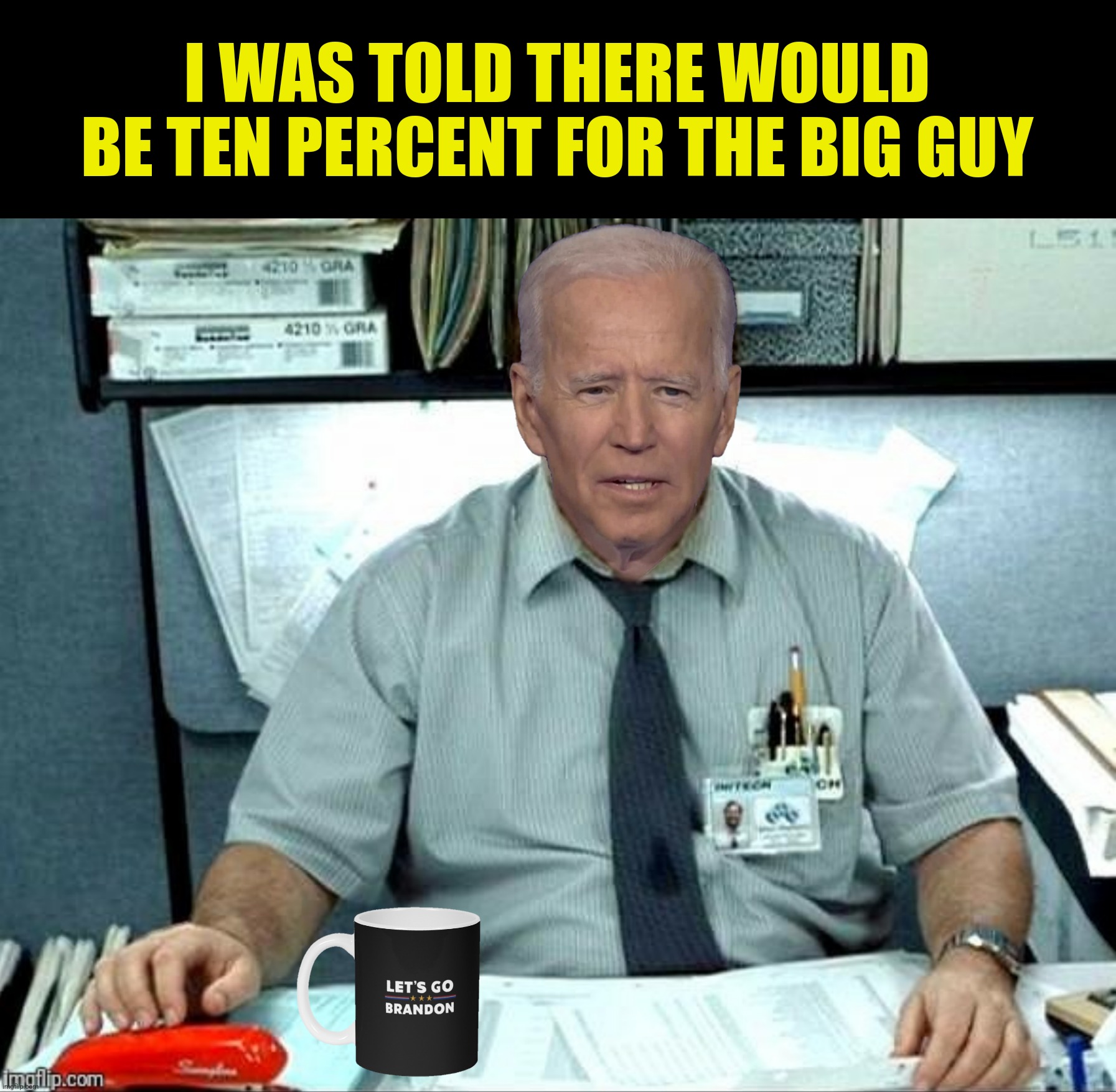 Bad Photoshop Sunday presents:  "A Piece Of The Action" | I WAS TOLD THERE WOULD BE TEN PERCENT FOR THE BIG GUY | image tagged in bad photoshop sunday,joe biden,office space,the big guy | made w/ Imgflip meme maker
