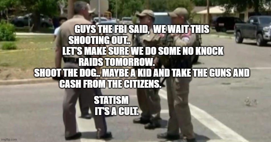 Useless Uvalde Police | GUYS THE FBI SAID,  WE WAIT THIS SHOOTING OUT..                                               
 LET'S MAKE SURE WE DO SOME NO KNOCK RAIDS TOMORROW.                             SHOOT THE DOG.. MAYBE A KID AND TAKE THE GUNS AND CASH FROM THE CITIZENS. STATISM                                  IT'S A CULT. | image tagged in useless uvalde police | made w/ Imgflip meme maker