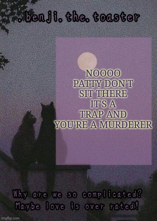 benji mooncore template | NOOOO PATTY DON'T SIT THERE IT'S A TRAP AND YOU'RE A MURDERER | image tagged in benji mooncore template | made w/ Imgflip meme maker
