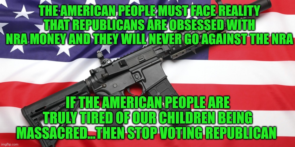 AR-15 and USA Flag | THE AMERICAN PEOPLE MUST FACE REALITY THAT REPUBLICANS ARE OBSESSED WITH NRA MONEY AND THEY WILL NEVER GO AGAINST THE NRA; IF THE AMERICAN PEOPLE ARE TRULY TIRED OF OUR CHILDREN BEING MASSACRED...THEN STOP VOTING REPUBLICAN | image tagged in ar-15 and usa flag | made w/ Imgflip meme maker