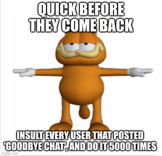 garfield t-pose | QUICK BEFORE THEY COME BACK; INSULT EVERY USER THAT POSTED  'GOODBYE CHAT', AND DO IT 5000 TIMES | image tagged in garfield t-pose | made w/ Imgflip meme maker