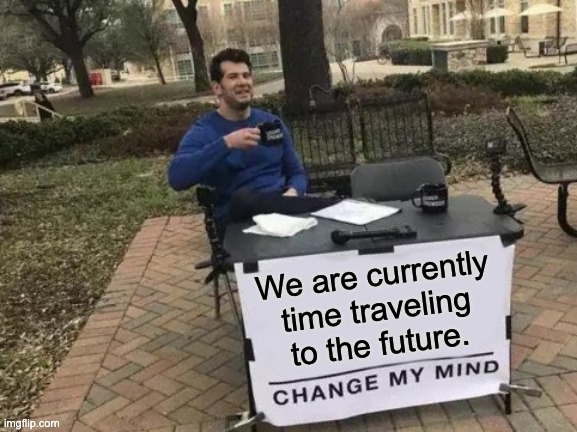 If you think about it... | We are currently time traveling to the future. | image tagged in memes,change my mind | made w/ Imgflip meme maker