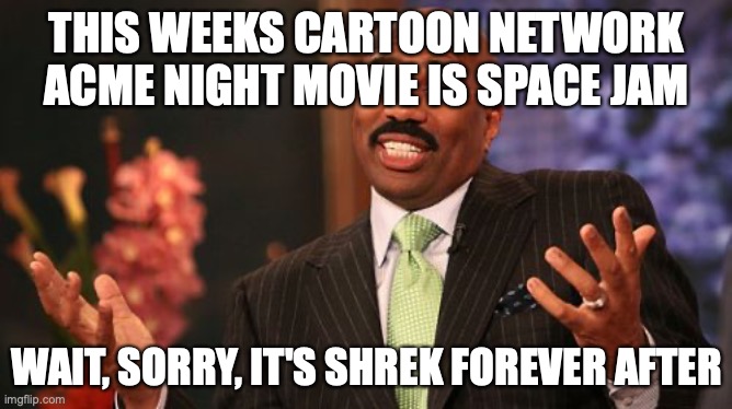 Steve Harvey | THIS WEEKS CARTOON NETWORK ACME NIGHT MOVIE IS SPACE JAM; WAIT, SORRY, IT'S SHREK FOREVER AFTER | image tagged in memes,steve harvey | made w/ Imgflip meme maker