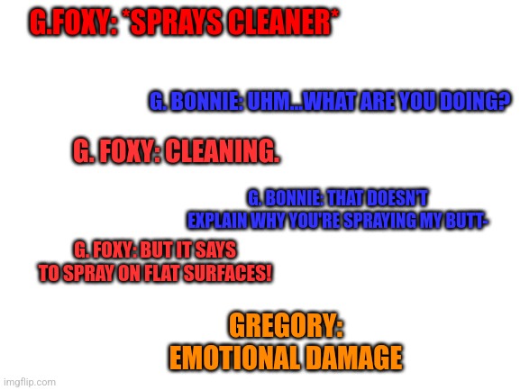 Foxy that's not what that means- | G.FOXY: *SPRAYS CLEANER*; G. BONNIE: UHM...WHAT ARE YOU DOING? G. FOXY: CLEANING. G. BONNIE: THAT DOESN'T EXPLAIN WHY YOU'RE SPRAYING MY BUTT-; G. FOXY: BUT IT SAYS TO SPRAY ON FLAT SURFACES! GREGORY: EMOTIONAL DAMAGE | image tagged in blank white template | made w/ Imgflip meme maker