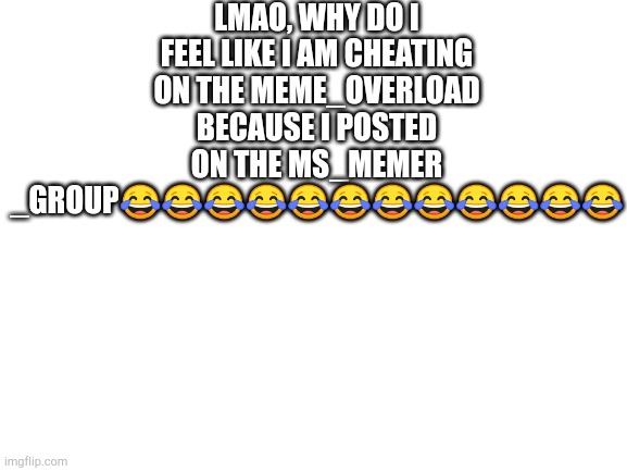 Blank White Template | LMAO, WHY DO I FEEL LIKE I AM CHEATING ON THE MEME_OVERLOAD BECAUSE I POSTED ON THE MS_MEMER _GROUP😂😂😂😂😂😂😂😂😂😂😂😂 | image tagged in blank white template | made w/ Imgflip meme maker