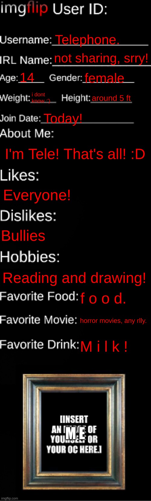 imgflip ID Card | Telephone. not sharing, srry! 14; female; i dont know :'); around 5 ft; Today! I'm Tele! That's all! :D; Everyone! Bullies; Reading and drawing! f o o d. horror movies, any rlly. M i l k ! M E | image tagged in imgflip id card | made w/ Imgflip meme maker