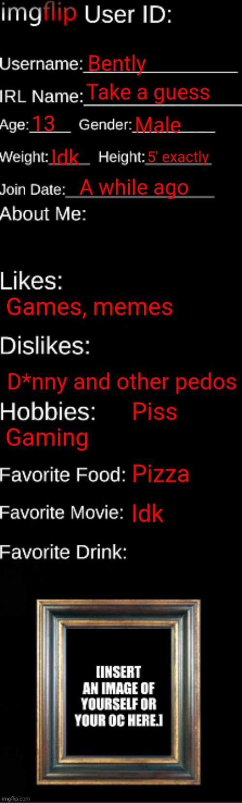 E | Bently; Take a guess; 13; Male; Idk; 5' exactly; A while ago; Games, memes; D*nny and other pedos; Piss; Gaming; Pizza; Idk | image tagged in imgflip id card | made w/ Imgflip meme maker