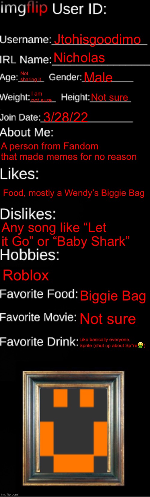 There | Jtohisgoodimo; Nicholas; Not sharing it; Male; I am not sure; Not sure; 3/28/22; A person from Fandom that made memes for no reason; Food, mostly a Wendy’s Biggie Bag; Any song like “Let it Go” or “Baby Shark”; Roblox; Biggie Bag; Not sure; Like basically everyone, Sprite (shut up about Sp*re🤮) | image tagged in imgflip id card | made w/ Imgflip meme maker