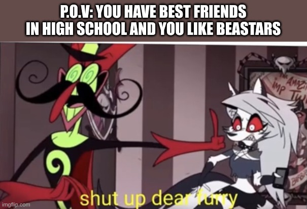 Shut up dear furry |  P.O.V: YOU HAVE BEST FRIENDS IN HIGH SCHOOL AND YOU LIKE BEASTARS | image tagged in shut up dear furry | made w/ Imgflip meme maker