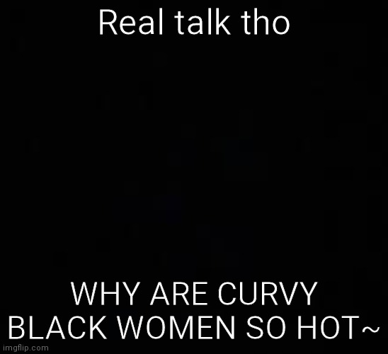 blank dark mode template | Real talk tho; WHY ARE CURVY BLACK WOMEN SO HOT~ | image tagged in blank dark mode template | made w/ Imgflip meme maker