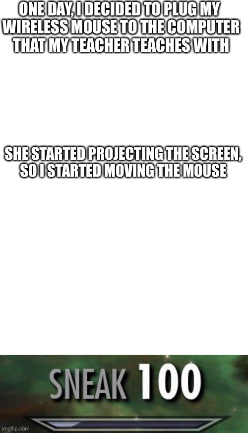 ONE DAY, I DECIDED TO PLUG MY 
WIRELESS MOUSE TO THE COMPUTER
THAT MY TEACHER TEACHES WITH; SHE STARTED PROJECTING THE SCREEN,
SO I STARTED MOVING THE MOUSE | image tagged in blank white template,sneak 100 | made w/ Imgflip meme maker