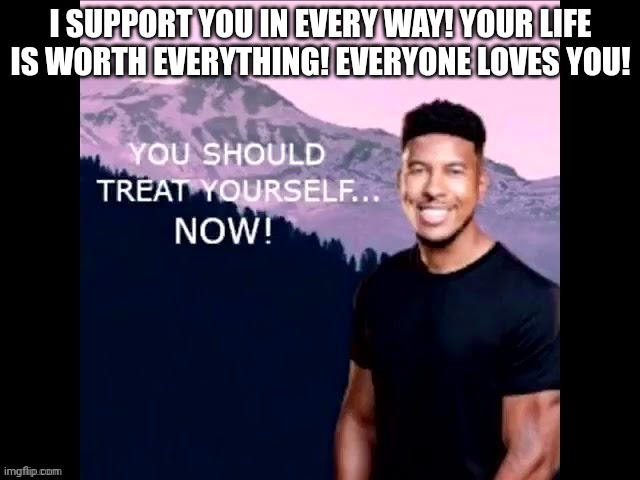 @cinna @carlos @spike @doodle @trez @everyone else | I SUPPORT YOU IN EVERY WAY! YOUR LIFE IS WORTH EVERYTHING! EVERYONE LOVES YOU! | image tagged in you should treat yourself now | made w/ Imgflip meme maker