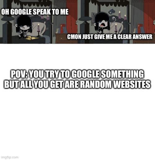 Relatable anyone? | OH GOOGLE SPEAK TO ME; CMON JUST GIVE ME A CLEAR ANSWER; POV: YOU TRY TO GOOGLE SOMETHING BUT ALL YOU GET ARE RANDOM WEBSITES | image tagged in relatable | made w/ Imgflip meme maker
