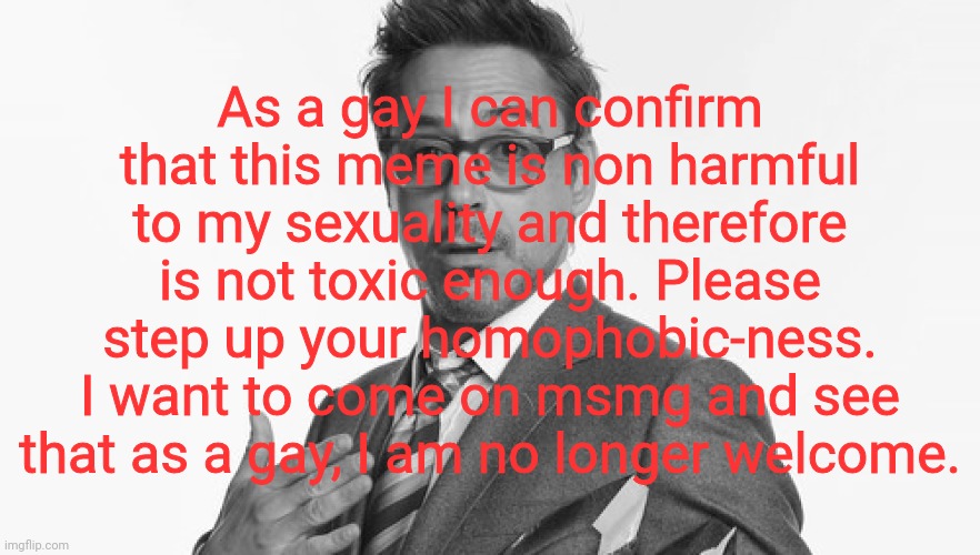 Robert Downey Jr's Comments | As a gay I can confirm that this meme is non harmful to my sexuality and therefore is not toxic enough. Please step up your homophobic-ness. I want to come on msmg and see that as a gay, I am no longer welcome. | image tagged in robert downey jr's comments | made w/ Imgflip meme maker
