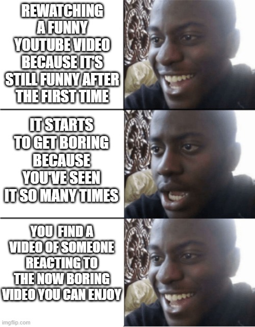 Reactions of videos are like completely new videos | REWATCHING A FUNNY YOUTUBE VIDEO BECAUSE IT'S STILL FUNNY AFTER THE FIRST TIME; IT STARTS TO GET BORING BECAUSE YOU'VE SEEN IT SO MANY TIMES; YOU  FIND A VIDEO OF SOMEONE REACTING TO THE NOW BORING VIDEO YOU CAN ENJOY | image tagged in happy sad happy,relatable,memes,youtube | made w/ Imgflip meme maker