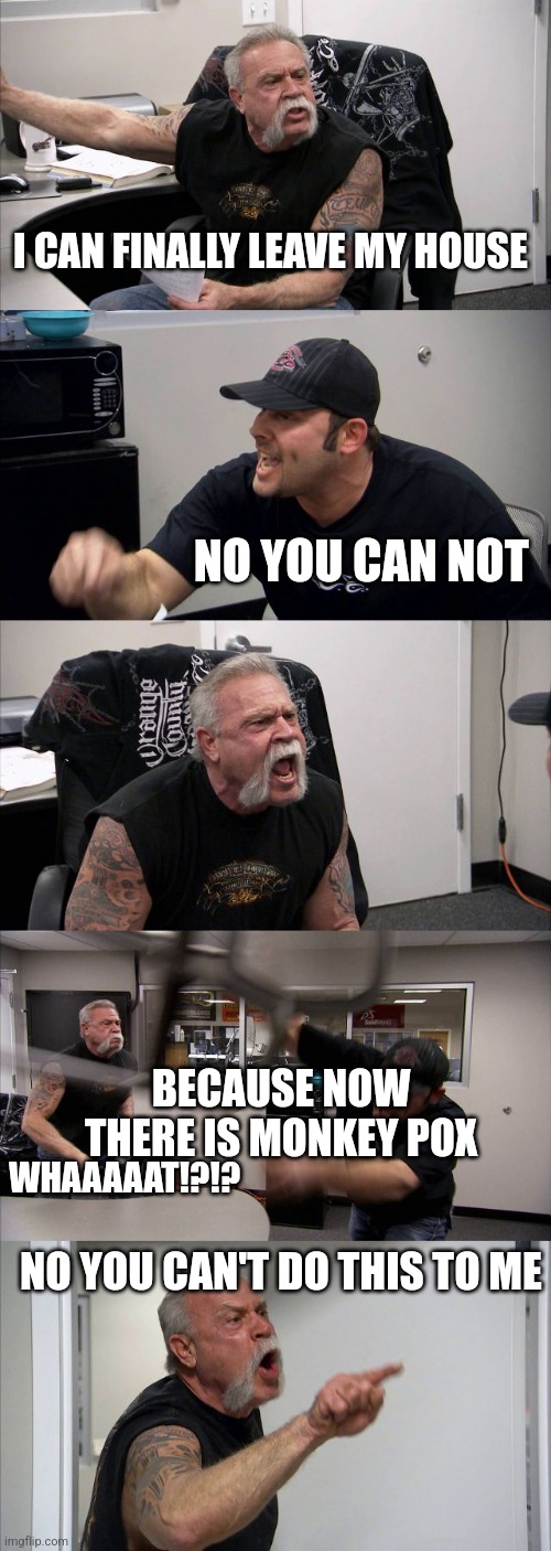 NOT AGAIN | I CAN FINALLY LEAVE MY HOUSE; NO YOU CAN NOT; BECAUSE NOW THERE IS MONKEY POX; WHAAAAAT!?!? NO YOU CAN'T DO THIS TO ME | image tagged in memes,american chopper argument,lol,funny,pandemic | made w/ Imgflip meme maker