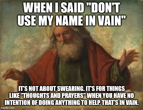 god | WHEN I SAID "DON'T USE MY NAME IN VAIN"; IT'S NOT ABOUT SWEARING. IT'S FOR THINGS LIKE "THOUGHTS AND PRAYERS" WHEN YOU HAVE NO INTENTION OF DOING ANYTHING TO HELP. THAT'S IN VAIN. | image tagged in god | made w/ Imgflip meme maker