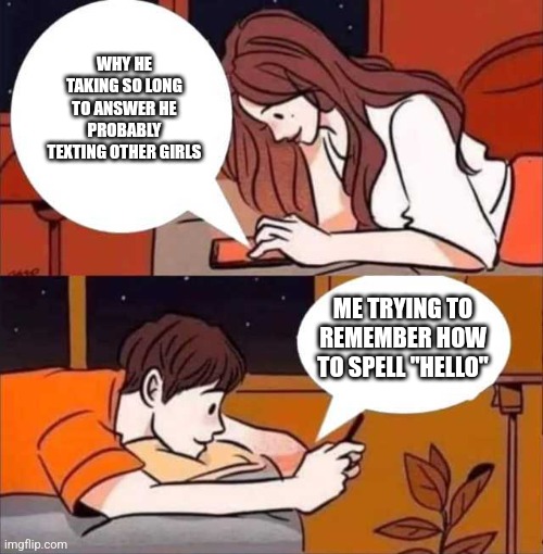 Boy and girl texting | WHY HE TAKING SO LONG TO ANSWER HE PROBABLY TEXTING OTHER GIRLS; ME TRYING TO REMEMBER HOW TO SPELL "HELLO" | image tagged in boy and girl texting | made w/ Imgflip meme maker