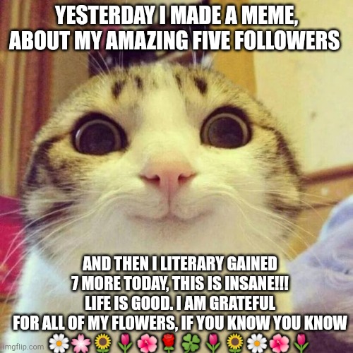 Smiling Cat | YESTERDAY I MADE A MEME, ABOUT MY AMAZING FIVE FOLLOWERS; AND THEN I LITERARY GAINED 7 MORE TODAY, THIS IS INSANE!!! LIFE IS GOOD. I AM GRATEFUL FOR ALL OF MY FLOWERS, IF YOU KNOW YOU KNOW
🌼🌸🌻🌷🌺🌹🍀🌷🌻🌼🌺🌷 | image tagged in memes,smiling cat | made w/ Imgflip meme maker