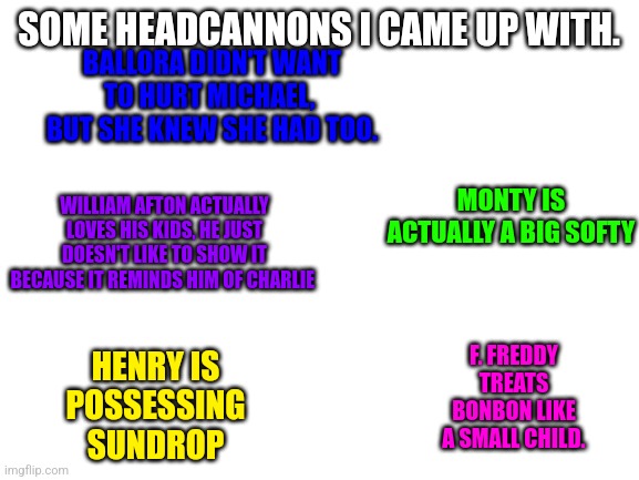 Some of these made me cry- | SOME HEADCANNONS I CAME UP WITH. BALLORA DIDN'T WANT TO HURT MICHAEL,  BUT SHE KNEW SHE HAD TOO. MONTY IS ACTUALLY A BIG SOFTY; WILLIAM AFTON ACTUALLY LOVES HIS KIDS, HE JUST DOESN'T LIKE TO SHOW IT BECAUSE IT REMINDS HIM OF CHARLIE; F. FREDDY TREATS BONBON LIKE A SMALL CHILD. HENRY IS POSSESSING SUNDROP | image tagged in blank white template | made w/ Imgflip meme maker