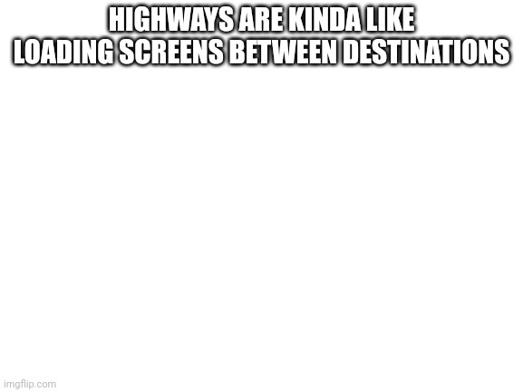 Blank White Template | HIGHWAYS ARE KINDA LIKE LOADING SCREENS BETWEEN DESTINATIONS | image tagged in blank white template | made w/ Imgflip meme maker