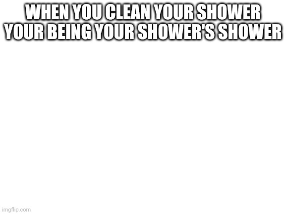 Blank White Template | WHEN YOU CLEAN YOUR SHOWER YOUR BEING YOUR SHOWER'S SHOWER | image tagged in blank white template | made w/ Imgflip meme maker