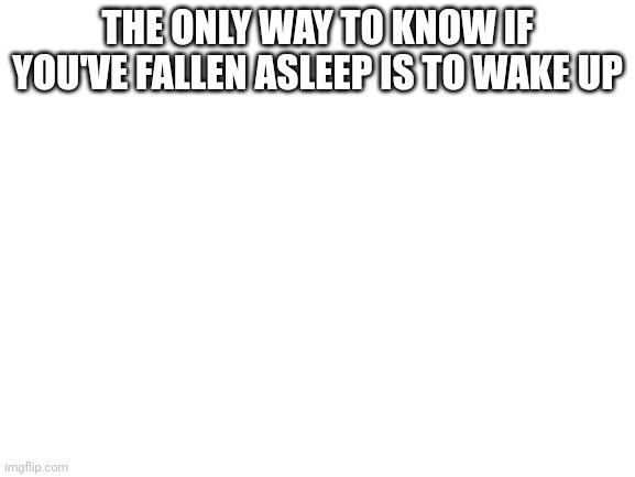 Blank White Template | THE ONLY WAY TO KNOW IF YOU'VE FALLEN ASLEEP IS TO WAKE UP | image tagged in blank white template | made w/ Imgflip meme maker