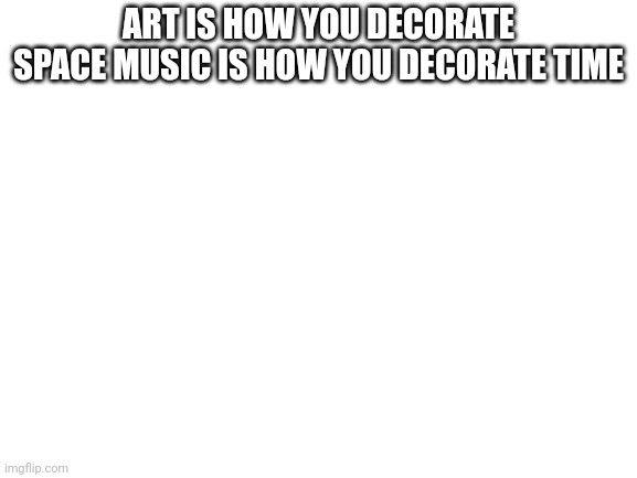 Blank White Template | ART IS HOW YOU DECORATE SPACE MUSIC IS HOW YOU DECORATE TIME | image tagged in blank white template | made w/ Imgflip meme maker
