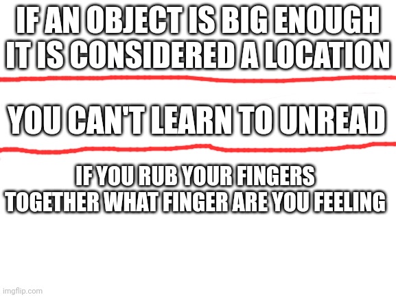 Blank White Template | IF AN OBJECT IS BIG ENOUGH IT IS CONSIDERED A LOCATION; YOU CAN'T LEARN TO UNREAD; IF YOU RUB YOUR FINGERS TOGETHER WHAT FINGER ARE YOU FEELING | image tagged in blank white template | made w/ Imgflip meme maker