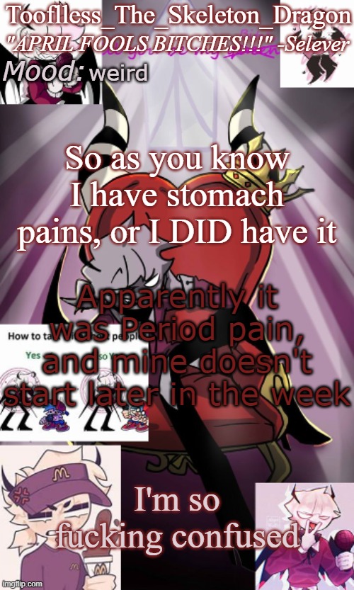 Idk but at least I know what it was | weird; So as you know I have stomach pains, or I DID have it; Apparently it was Period pain, and mine doesn't start later in the week; I'm so fucking confused | image tagged in tooflless/skids selever temp | made w/ Imgflip meme maker