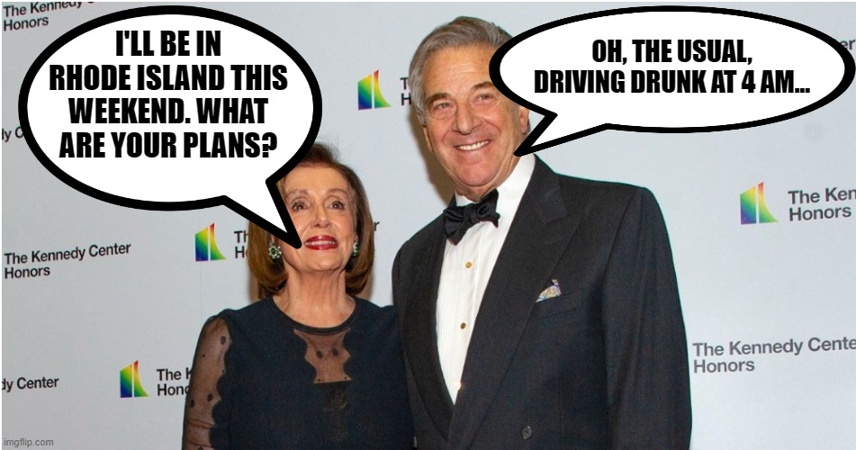 If I was married to that dried up shrew I'd be doing that whether she was out of town or not! | OH, THE USUAL, DRIVING DRUNK AT 4 AM... I'LL BE IN RHODE ISLAND THIS WEEKEND. WHAT ARE YOUR PLANS? | image tagged in pelosi,drunk driving,hypocrisy | made w/ Imgflip meme maker