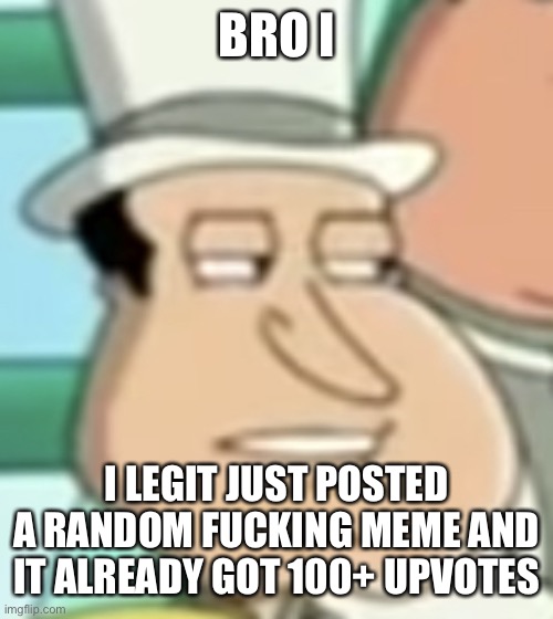 https://imgflip.com/gif/6htrrp | BRO I; I LEGIT JUST POSTED A RANDOM FUCKING MEME AND IT ALREADY GOT 100+ UPVOTES | image tagged in disappointed quagmire | made w/ Imgflip meme maker