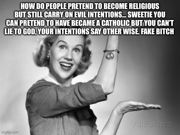 vintage | HOW DO PEOPLE PRETEND TO BECOME RELIGIOUS BUT STILL CARRY ON EVIL INTENTIONS… SWEETIE YOU CAN PRETEND TO HAVE BECAME A CATHOLIC BUT YOU CAN’T LIE TO GOD, YOUR INTENTIONS SAY OTHER WISE. FAKE BITCH | image tagged in vintage | made w/ Imgflip meme maker