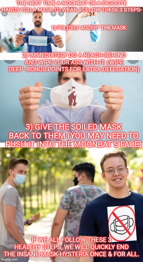 MFDRDA- Make Face Diapers Real Diapers Again! -Time to end masks forever | THE NEXT TIME A MOONBAT OR A FAUCCITE HANDS YOU A MASK TO WEAR, FOLLOW THESE 3 STEPS-; 1) POLITELY ACCEPT THE MASK; 2) IMMEDIATELY DO A REACH-BEHIND AND WIPE YOUR ASS WITH IT. (WIPE DEEP -BONUS POINTS FOR EXTRA DEFECATION); 3) GIVE THE SOILED MASK BACK TO THEM (YOU MAY NEED TO PUSH IT INTO THE MOONBAT'S FACE); IF WE ALL FOLLOW THESE 3 HEALTHY STEPS, WE WILL QUICKLY END THE INSANE MASK-HYSTERIA ONCE & FOR ALL. | image tagged in i see this as an absolute win,fighting,libtard,insanity | made w/ Imgflip meme maker