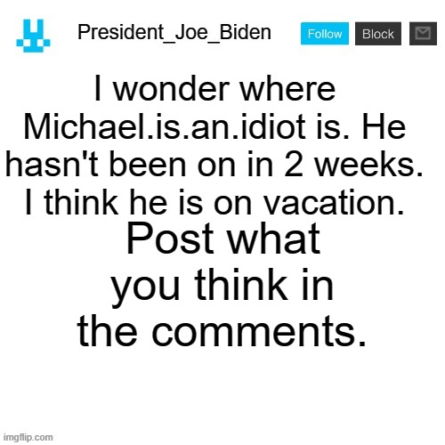 President_Joe_Biden announcement template with blue bunny icon | I wonder where Michael.is.an.idiot is. He hasn't been on in 2 weeks. I think he is on vacation. Post what you think in the comments. | image tagged in president_joe_biden announcement template with blue bunny icon,memes,president_joe_biden | made w/ Imgflip meme maker