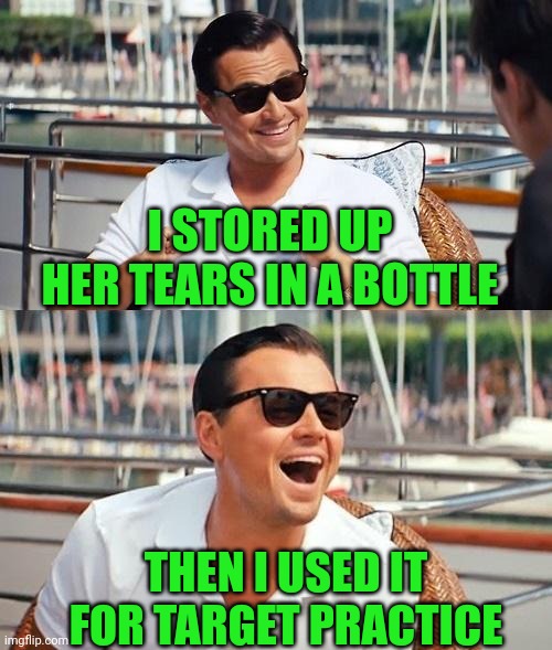 Hittin'  The Bottle Hard | I STORED UP HER TEARS IN A BOTTLE; THEN I USED IT FOR TARGET PRACTICE | image tagged in memes,leonardo dicaprio wolf of wall street,fat girl running,show me the money | made w/ Imgflip meme maker