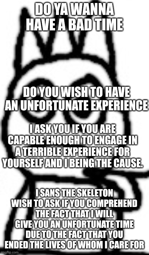 DO YA WANNA HAVE A BAD TIME; DO YOU WISH TO HAVE AN UNFORTUNATE EXPERIENCE; I ASK YOU IF YOU ARE CAPABLE ENOUGH TO ENGAGE IN A TERRIBLE EXPERIENCE FOR YOURSELF AND I BEING THE CAUSE. I SANS THE SKELETON WISH TO ASK IF YOU COMPREHEND THE FACT THAT I WILL GIVE YOU AN UNFORTUNATE TIME DUE TO THE FACT THAT YOU ENDED THE LIVES OF WHOM I CARE FOR | image tagged in declan stare | made w/ Imgflip meme maker